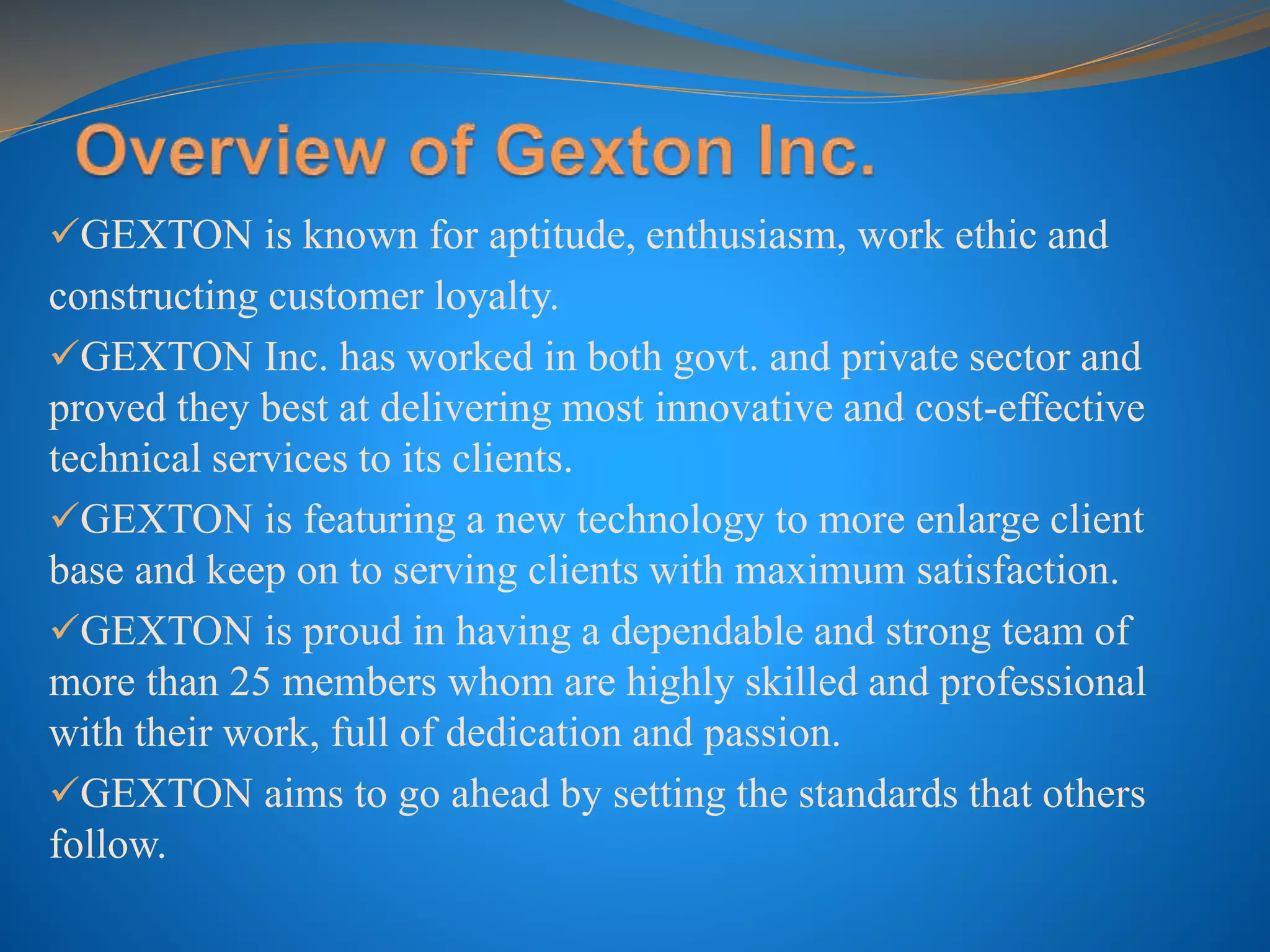 GEXTON is known for aptitude, enthusiasm, work ethic and
constructing customer loyalty.
GEXTON Inc. has worked in both govt. and private sector and
proved they best at delivering most innovative and cost-effective
technical services to its clients.
GEXTON is featuring a new technology to more enlarge client
base and keep on to serving clients with maximum satisfaction.
GEXTON is proud in having a dependable and strong team of
more than 25 members whom are highly skilled and professional
with their work, full of dedication and passion.
GEXTON aims to go ahead by setting the standards that others
follow.
 