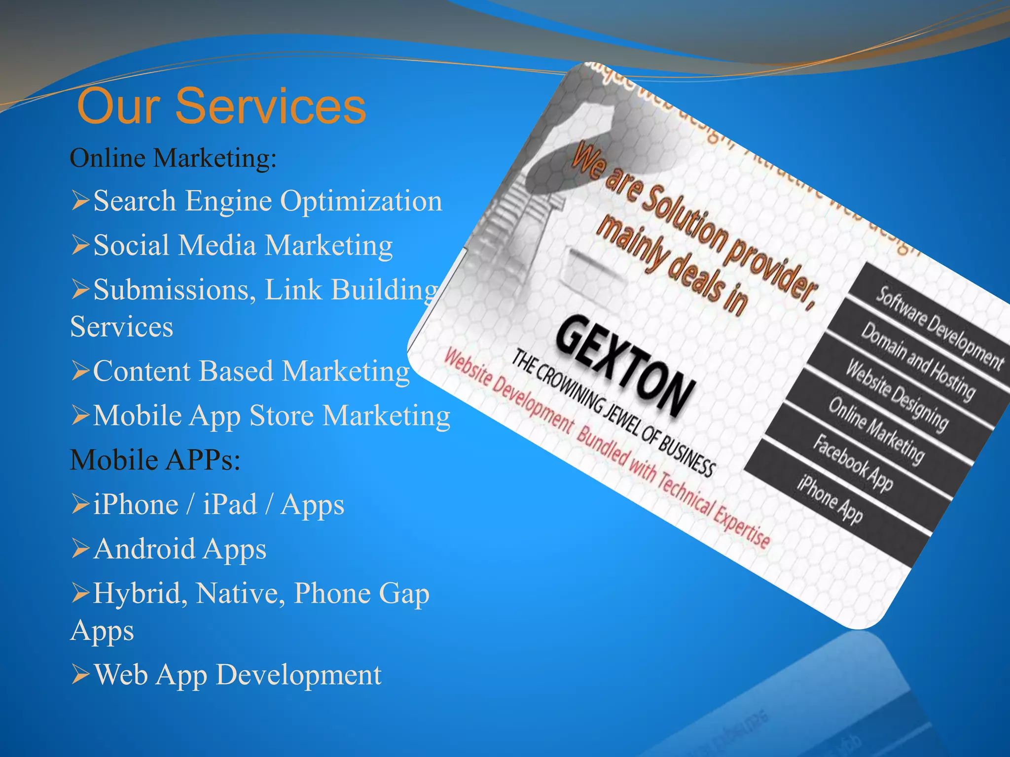 Our Services
Online Marketing:
Search Engine Optimization
Social Media Marketing
Submissions, Link Building
Services
Content Based Marketing
Mobile App Store Marketing
Mobile APPs:
iPhone / iPad / Apps
Android Apps
Hybrid, Native, Phone Gap
Apps
Web App Development
 