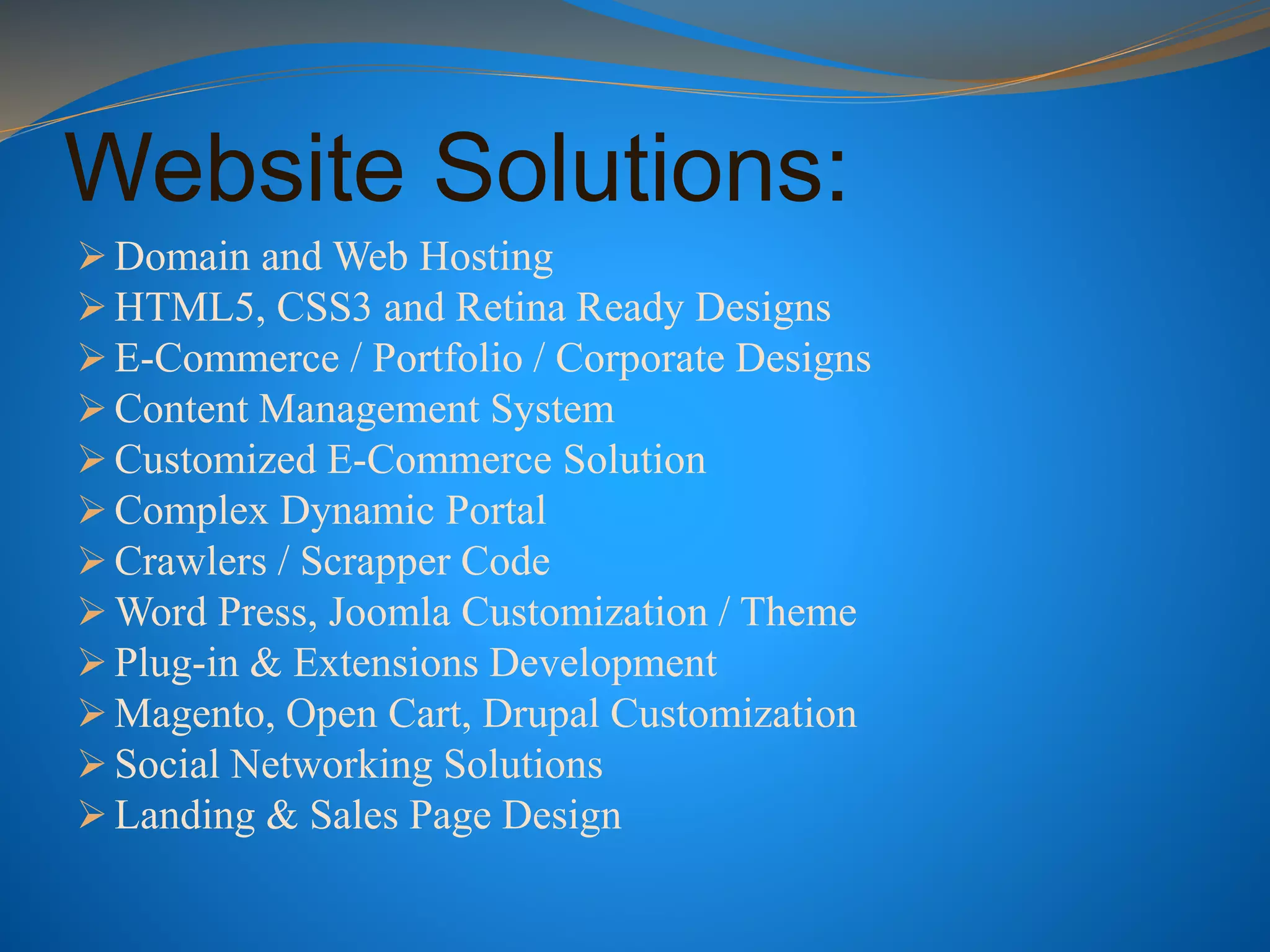 Website Solutions:
 Domain and Web Hosting
 HTML5, CSS3 and Retina Ready Designs
 E-Commerce / Portfolio / Corporate Designs
 Content Management System
 Customized E-Commerce Solution
 Complex Dynamic Portal
 Crawlers / Scrapper Code
 Word Press, Joomla Customization / Theme
 Plug-in & Extensions Development
 Magento, Open Cart, Drupal Customization
 Social Networking Solutions
 Landing & Sales Page Design
 