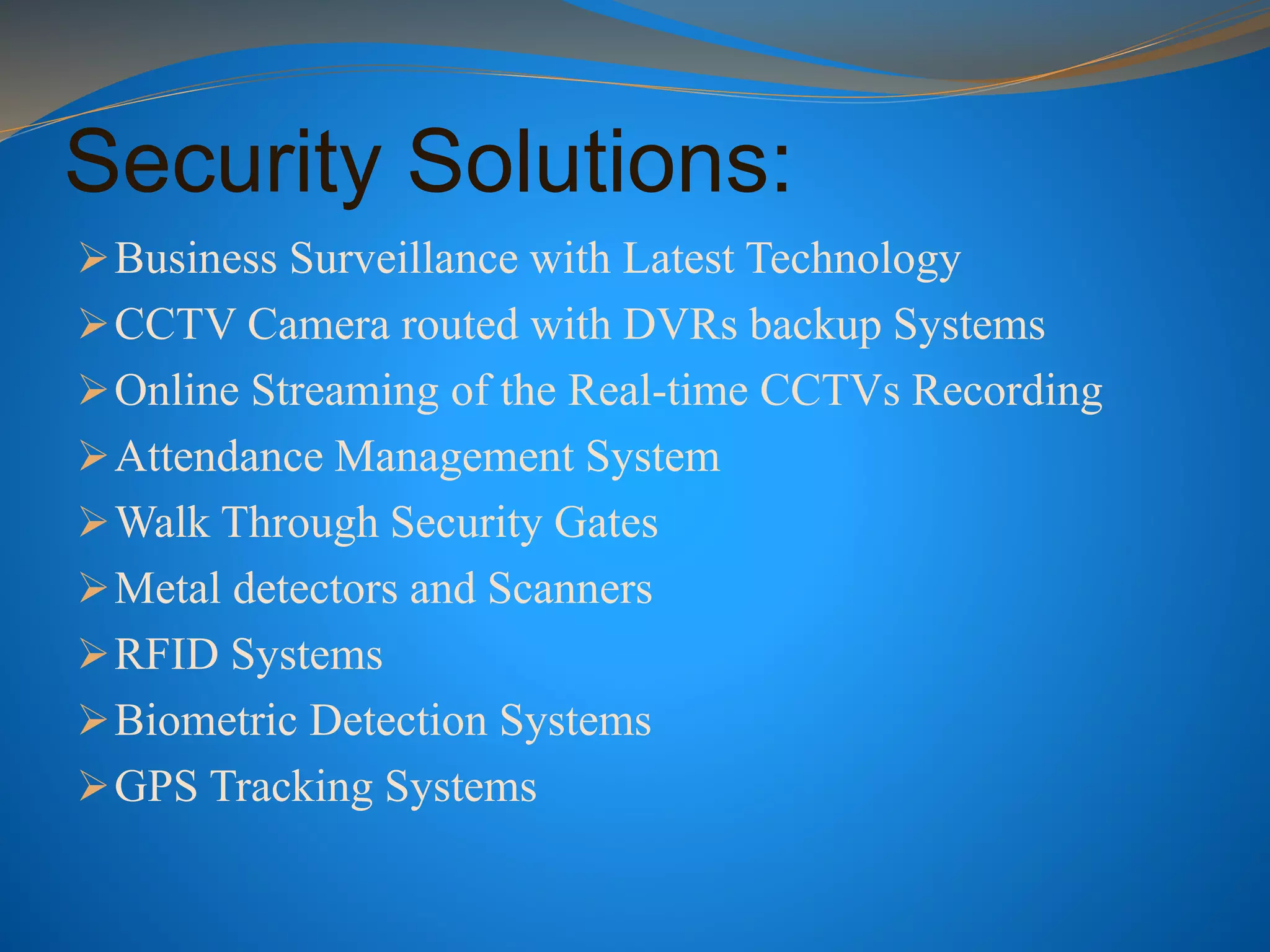 Security Solutions:
Business Surveillance with Latest Technology
CCTV Camera routed with DVRs backup Systems
Online Streaming of the Real-time CCTVs Recording
Attendance Management System
Walk Through Security Gates
Metal detectors and Scanners
RFID Systems
Biometric Detection Systems
GPS Tracking Systems
 