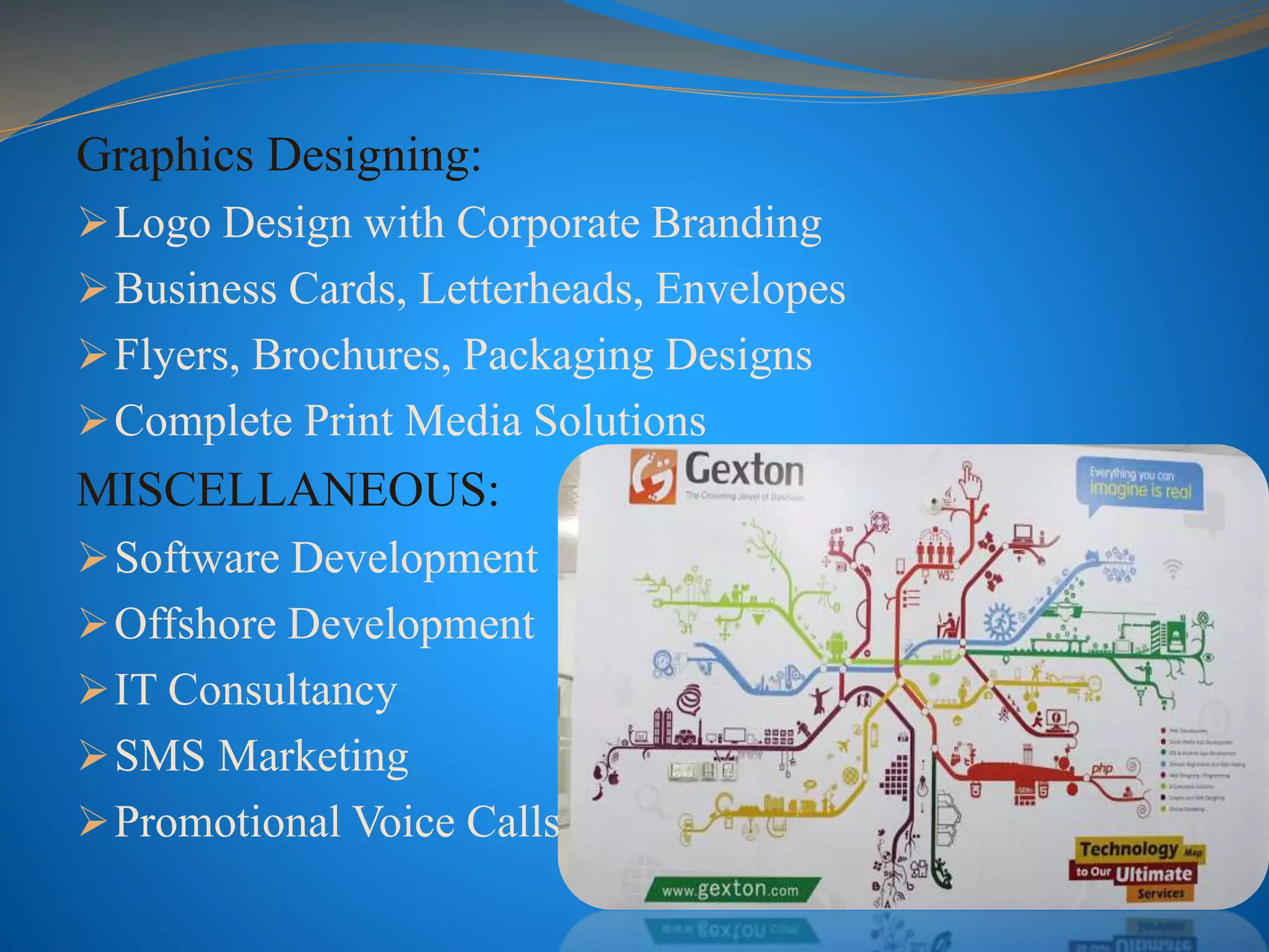 Graphics Designing:
Logo Design with Corporate Branding
Business Cards, Letterheads, Envelopes
Flyers, Brochures, Packaging Designs
Complete Print Media Solutions
MISCELLANEOUS:
Software Development
Offshore Development
IT Consultancy
SMS Marketing
Promotional Voice Calls
 