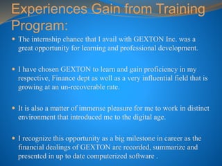 Experiences Gain from Training
Program:
 The internship chance that I avail with GEXTON Inc. was a
great opportunity for learning and professional development.
 I have chosen GEXTON to learn and gain proficiency in my
respective, Finance dept as well as a very influential field that is
growing at an un-recoverable rate.
 It is also a matter of immense pleasure for me to work in distinct
environment that introduced me to the digital age.
 I recognize this opportunity as a big milestone in career as the
financial dealings of GEXTON are recorded, summarize and
presented in up to date computerized software .
 