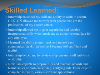 Skilled Learned:
 Internship enhanced my skill and ability to work in a team.
GEXTON allowed me to work with people who are the
professional of my chosen career.
 Internship allowed me to gain experience and develop
interpersonal skills which made me an attractive candidate for
any employer.
 I learned the ability to multi task and improve my
communication skill as well as I became self confident and
tactful.
 Internship helped me to create entrepreneurial skill and learn
work ethic.
 Now I am capable to prepare files and maintain records and
learnt tactics of problem solving, verifying data, knowledge of
computer software, various software applications.
 