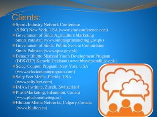 Clients:
Sports Industry Network Conference
(SINC) New York, USA (www.sinc-conference.com)
Government of Sindh Agriculture Marketing
Sindh, Pakistan (www.sindhagrimarketing.gov.pk)
Government of Sindh, Public Service Commission
Sindh, Pakistan (www.spsc.gov.pk)
Benazir Bhutto Shaheed Youth Development Program
(BBSYDP) Karachi, Pakistan (www.bbsydpsindh.gov.pk )
Select Coupon Program, New York, USA
(www.selectcouponprogram.com)
Salty Feet Media, Florida, USA
(www.saltyfeet.com)
IMAA Institute, Zurich, Switzerland
Plush Marketing, Edmonton, Canada
(www.plushmarketing.ca)
BluLion Media Networks, Calgary, Canada
(www.blulion.ca)
 
