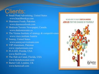 Clients: Small Pond Advertising, United States
www.beachbookyp.com
 Sharmeen Foods, Pakistan.
www.sharmeenfoods.com
 Shaloom Toronto Newspaper, Canada.
www.shalomtoronto.ca
 The Vienna Institute of strategy & competitiveness
www.visco.institute Austria
 Sonray, United States
www.sonrayserviceteam.com
 VIP Aluminum, Pakistan
www.vipaluminum.com
 FLA 420, Florida, USA
www.fla420.com
 The Hub on Canal, Florida, USA
www.thehuboncanal.com
 Barter Call, London, UK
www.bartercall.com
 