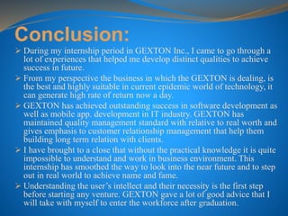 Conclusion:
 During my internship period in GEXTON Inc., I came to go through a
lot of experiences that helped me develop distinct qualities to achieve
success in future.
 From my perspective the business in which the GEXTON is dealing, is
the best and highly suitable in current epidemic world of technology, it
can generate high rate of return now a day.
 GEXTON has achieved outstanding success in software development as
well as mobile app. development in IT industry. GEXTON has
maintained quality management standard with relative to real worth and
gives emphasis to customer relationship management that help them
building long term relation with clients.
 I have brought to a close that without the practical knowledge it is quite
impossible to understand and work in business environment. This
internship has smoothed the way to look into the near future and to step
out in real world to achieve name and fame.
 Understanding the user’s intellect and their necessity is the first step
before starting any venture. GEXTON gave a lot of good advice that I
will take with myself to enter the workforce after graduation.
 