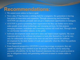Recommendations:
 We cannot score unless we have a goal.
 Now a day, IT has become a striking field for youngsters; this generation is leaving
foot prints in innovation and expansion. Through outsourcing and freelancing
GEXTON can educate, persuade and can give employment opportunities to teenagers.
 GEXTON is good at promoting their organization but they can further move on to
make people aware about technology and emerging services, for that purpose
arranging seminars, workshops and counseling session will work best. Through which
we can become incredible industry on the globe.
 Software development needs innovative ideas and improvement regularly. My most
important advice is for software developers to look after themselves. It can be very
easy for enthusiastic developers to be worn out and loose interest for software
development by the daily burden of work and especially when the effort they perform
is not appreciated.
 From financial perspective, GEXTON is receiving average on projects; they are
capable of setting price standard as per the project worth for, not by analyzing
consumer affordability. So far their financial statements they are in good position to
pay its obligations timely and generating sufficient revenues to remain stable in
market.
 