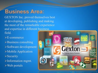 GEXTON Inc. proved themselves best
at developing, publishing and making
the most of the remarkable experience
and expertise in different business
field.
E-commerce
Business consulting
Software development
Mobile Application
Security
Information mgmt.
Web portals
 