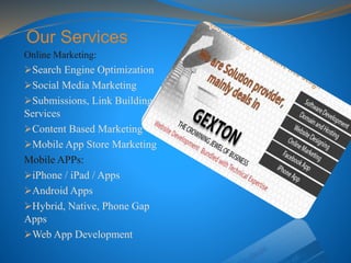 Our Services
Online Marketing:
Search Engine Optimization
Social Media Marketing
Submissions, Link Building
Services
Content Based Marketing
Mobile App Store Marketing
Mobile APPs:
iPhone / iPad / Apps
Android Apps
Hybrid, Native, Phone Gap
Apps
Web App Development
 