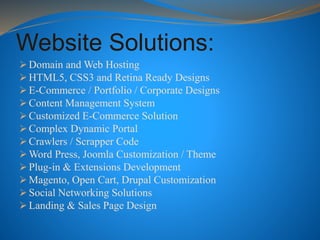 Website Solutions:
 Domain and Web Hosting
 HTML5, CSS3 and Retina Ready Designs
 E-Commerce / Portfolio / Corporate Designs
 Content Management System
 Customized E-Commerce Solution
 Complex Dynamic Portal
 Crawlers / Scrapper Code
 Word Press, Joomla Customization / Theme
 Plug-in & Extensions Development
 Magento, Open Cart, Drupal Customization
 Social Networking Solutions
 Landing & Sales Page Design
 