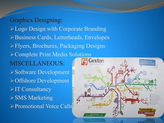 Graphics Designing:
Logo Design with Corporate Branding
Business Cards, Letterheads, Envelopes
Flyers, Brochures, Packaging Designs
Complete Print Media Solutions
MISCELLANEOUS:
Software Development
Offshore Development
IT Consultancy
SMS Marketing
Promotional Voice Calls
 