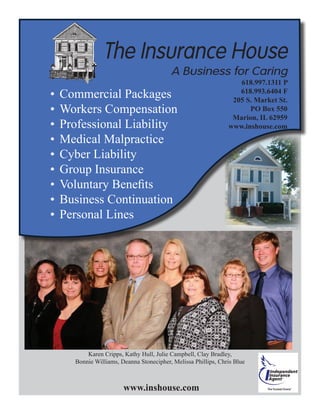 Karen Cripps, Kathy Hull, Julie Campbell, Clay Bradley,
Bonnie Williams, Deanna Stonecipher, Melissa Phillips, Chris Blue
Commercial Packages•	
Workers Compensation•	
Professional Liability•	
Medical Malpractice•	
Cyber Liability•	
Group Insurance•	
Voluntary Benefits•	
Business Continuation•	
Personal Lines•	
618.997.1311 P
618.993.6404 F
205 S. Market St.
PO Box 550
Marion, IL 62959
www.inshouse.com
www.inshouse.com
 