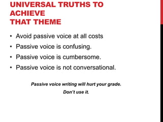 UNIVERSAL TRUTHS TO
ACHIEVE
THAT THEME
• Avoid passive voice at all costs
• Passive voice is confusing.
• Passive voice is cumbersome.
• Passive voice is not conversational.
Passive voice writing will hurt your grade.
Don’t use it.
 