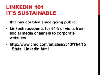 LINKEDIN 101
IT’S SUSTAINABLE
• IPO has doubled since going public.
• LinkedIn accounts for 64% of visits from
social media channels to corporate
websites.
• http://www.cmo.com/articles/2013/11/4/15
_Stats_LinkedIn.html
 