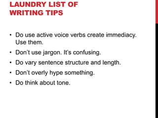 LAUNDRY LIST OF
WRITING TIPS
• Do use active voice verbs create immediacy.
Use them.
• Don’t use jargon. It’s confusing.
• Do vary sentence structure and length.
• Don’t overly hype something.
• Do think about tone.
 