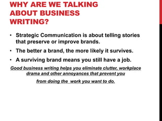 WHY ARE WE TALKING
ABOUT BUSINESS
WRITING?
• Strategic Communication is about telling stories
that preserve or improve brands.
• The better a brand, the more likely it survives.
• A surviving brand means you still have a job.
Good business writing helps you eliminate clutter, workplace
drama and other annoyances that prevent you
from doing the work you want to do.
 