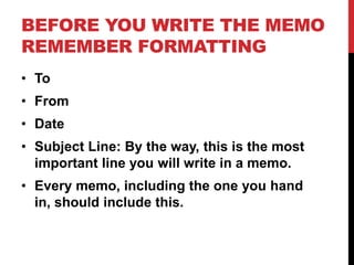 BEFORE YOU WRITE THE MEMO
REMEMBER FORMATTING
• To
• From
• Date
• Subject Line: By the way, this is the most
important line you will write in a memo.
• Every memo, including the one you hand
in, should include this.
 