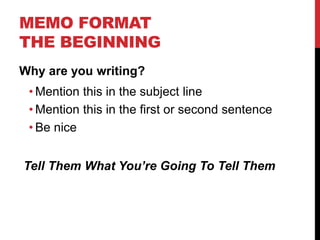 MEMO FORMAT
THE BEGINNING
Why are you writing?
• Mention this in the subject line
• Mention this in the first or second sentence
• Be nice
Tell Them What You’re Going To Tell Them
 