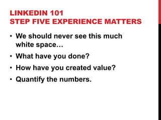 LINKEDIN 101
STEP FIVE EXPERIENCE MATTERS
• We should never see this much
white space…
• What have you done?
• How have you created value?
• Quantify the numbers.
 