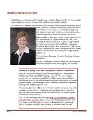 Page 2
Board Member Spotlight
MOCDA NEWSLETTER
Polly Matteson is the Assistant Director/Employer Relations Coordinator for the Truman State
University Career Center in Kirksville, MO, and Board Secretary for MoCDA.
As a member of a 3-person professional staff for our centralized career center (serving around
6,000 students), each of us works closely with students with
career and decision-making. In addition to working daily
with students, I work with employers to develop recruiting
relationships and coordinating on-campus recruiting.
Before working in the Career Center, I taught high school for
a bit before serving as a flight attendant for TWA. I also
recruited, developed curriculum, and trained flight attend-
ants which is phenomenal with my Masters in Education-
Curriculum & Instruction! After American and TWA merged,
the TWA flight attendants were furloughed and I was able to
use those transferable skills to work with college students--
and I love it!
My strengths are Developer, Empathy, Positivity, Activator,
and Relator.
Why am I involved with MoCDA? I love the friendships and
collaborative opportunities that this group has provided.
Interested in Getting Your Career Development Facilitator Certification?
MoCDA needs your input! We’re considering bringing in a Facilitator to do
the training in Columbia, MO this spring or summer. This is an excellent
certification to ensure you are skilled in the 12 competencies identified by
NCDA as pertinent to our field of career counseling, including (but not limited
to) Assessment, Ethical and Legal Issues, Technology, Program Management,
Helping Skills, and Employability Skills.
The training itself is an 8-12 week commitment and the instructor does 3 full
days face to face with the rest of the session being completed online. The
cost for the training is around $1100 (around $1000 for the training and an
additional $100 for the book).
You can learn more about the training at http://www.ncda.org/aws/NCDA/
pt/sp/facilitator_overview. As we consider whether to coordinate this train-
ing, please respond to info@mo-cda.org by September 22 to let us know
you’re interested and which season (spring or summer) is best for you!
 