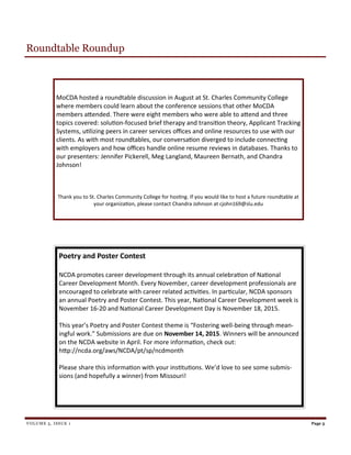 VOLUME 5, ISSUE 1
MoCDA hosted a roundtable discussion in August at St. Charles Community College
where members could learn about the conference sessions that other MoCDA
members attended. There were eight members who were able to attend and three
topics covered: solution-focused brief therapy and transition theory, Applicant Tracking
Systems, utilizing peers in career services offices and online resources to use with our
clients. As with most roundtables, our conversation diverged to include connecting
with employers and how offices handle online resume reviews in databases. Thanks to
our presenters: Jennifer Pickerell, Meg Langland, Maureen Bernath, and Chandra
Johnson!
Thank you to St. Charles Community College for hosting. If you would like to host a future roundtable at
your organization, please contact Chandra Johnson at cjohn169@slu.edu
Page 3
Roundtable Roundup
Poetry and Poster Contest
NCDA promotes career development through its annual celebration of National
Career Development Month. Every November, career development professionals are
encouraged to celebrate with career related activities. In particular, NCDA sponsors
an annual Poetry and Poster Contest. This year, National Career Development week is
November 16-20 and National Career Development Day is November 18, 2015.
This year’s Poetry and Poster Contest theme is “Fostering well-being through mean-
ingful work.” Submissions are due on November 14, 2015. Winners will be announced
on the NCDA website in April. For more information, check out:
http://ncda.org/aws/NCDA/pt/sp/ncdmonth
Please share this information with your institutions. We’d love to see some submis-
sions (and hopefully a winner) from Missouri!
 