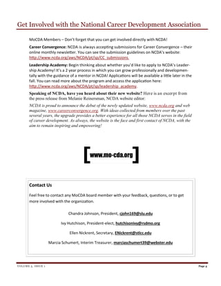 Contact Us
Feel free to contact any MoCDA board member with your feedback, questions, or to get
more involved with the organization.
Chandra Johnson, President, cjohn169@slu.edu
Ivy Hutchison, President-elect, hutchisonivy@rsdmo.org
Ellen Nickrent, Secretary, ENickrent@stlcc.edu
Marcia Schumert, Interim Treasurer, marciaschumert39@webster.edu
Get Involved with the National Career Development Association
VOLUME 5, ISSUE 1 Page 4
MoCDA Members – Don’t forget that you can get involved directly with NCDA!
Career Convergence: NCDA is always accepting submissions for Career Convergence – their
online monthly newsletter. You can see the submission guidelines on NCDA’s website:
http://www.ncda.org/aws/NCDA/pt/sp/CC_submissions.
Leadership Academy: Begin thinking about whether you’d like to apply to NCDA’s Leader-
ship Academy! It’s a 2 year process in which you can grow professionally and developmen-
tally with the guidance of a mentor in NCDA! Applications will be available a little later in the
fall. You can read more about the program and access the application here:
http://www.ncda.org/aws/NCDA/pt/sp/leadership_academy.
Speaking of NCDA, have you heard about their new website? Here is an excerpt from
the press release from Melanie Reinersman, NCDA website editor:
NCDA is proud to announce the debut of the newly updated website, www.ncda.org and web
magazine, www.careerconvergence.org. With ideas collected from members over the past
several years, the upgrade provides a better experience for all those NCDA serves in the field
of career development. As always, the website is the face and first contact of NCDA, with the
aim to remain inspiring and empowering!
www.mo-cda.org
 