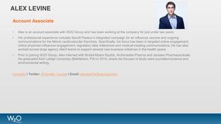 ALEX LEVINE
Account Associate
• Alex is an account associate with W2O Group and has been working at the company for just under two years.
• His professional experience includes Sanofi Pasteur’s integrated campaign for an influenza vaccine and ongoing
communications for the Merck cardiovascular franchise. Specifically, his focus has been in targeted online engagement,
online physician influencer engagement, regulatory data milestones and medical meeting communications. He has also
worked across large agency client teams to support several new business initiatives in the health space.
• Prior to joining W2O Group, Alex interned with Bristol-Myers Squibb, Archimedes Pharma and Janssen Pharmaceuticals.
He graduated from Lehigh University (Bethlehem, PA) in 2014, where his focuses of study were journalism/science and
environmental writing.
LinkedIn | Twitter: @Xander_Levine | Email: alevine@w2ogroup.com
 