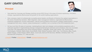 GARY GRATES
Principal
• Gary leads the Corporate and Strategy practices across W2O Group in the areas of product supremacy, innovation,
change, organizational effectiveness and growth for the world's leading organizations.
• Gary oversees a team of professionals counseling senior leaders and Boards of Directors from global organizations in
the areas of leadership transition, M&A integration, labor-management relations, organizational effectiveness,
employee engagement, function optimization, internal communications improvement, strategy implementation, change
management and vision, mission, values development. In addition, he is a member of the firm's leadership team.
• He has more than 25 years of corporate, marketing/brand, labor and strategic communications experience with a
particular expertise in organizational (change) management/employee (internal) communications. Gary has counseled
more than 100 organizations and CEOs including PepsiCo, Caterpillar, Shell, Kraft, Nissan, GE, Carrier/United
Technologies, Novartis, Mellon Bank, Exxon/Mobil, Shell, Global Foundries, AMD, Visa, Yum! Brands, eBay, Wyeth,
British Airways, United Airlines, BASF, Pfizer, Coca-Cola, Denny's/TW Services, ABInBev, Kimberly Clark, The
McGraw-Hill Companies, ITT, Vale and Dell.
LinkedIn | Twitter: @GaryGrates | Email: ggrates@w2ogroup.com
3
 