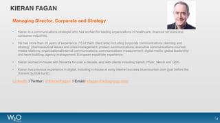 KIERAN FAGAN
Managing Director, Corporate and Strategy
• Kieran is a communications strategist who has worked for leading organizations in healthcare, financial services and
consumer industries.
• He has more than 20 years of experience (15 of them client side) including corporate communications planning and
strategy; pharmaceutical issues and crisis management; product communications; executive communications counsel;
media relations; organizational/internal communications; communications measurement; digital media; global leadership
and team building; agency management; European expatriate experience.
• Kieran worked in-house with Novartis for over a decade, and with clients including Sanofi, Pfizer, Merck and GSK.
• Kieran has previous experience in digital, including in-house at early internet success bluemountain.com (just before the
dot-com bubble burst).
LinkedIn | Twitter: @KieranFagan | Email: kfagan@w2ogroup.com
44
 