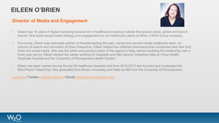 Director of Media and Engagement
• Eileen has 18 years of digital marketing experience in healthcare including multiple therapeutic areas, global and launch
brands. She leads social media strategy and engagement for our healthcare clients at tWist, a W2O Group company.
• Previously, Eileen was associate partner at Rosetta leading the paid, owned and earned media healthcare team. As
director of search and innovation at Siren Interactive, Eileen helped four different pharmaceutical companies take their first
foray into social media. She was the editor and primary author of the agency’s blog, almost doubling the readership over a
three year period. Eileen started her career working for hospitals and held various marketing roles at Virtua Health,
Graduate Hospital and the University of Pennsylvania Health System.
• Eileen has been named among the top 50 healthcare tweeters and from 2010-2012 she founded and moderated the
#SocPharm TweetChat. She graduated from Brown University and holds an MS from the University of Pennsylvania.
LinkedIn | Twitter: @EileenOBrien | Email: eiobrien@twistmktg.com
EILEEN O’BRIEN
 