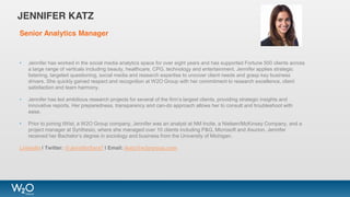 Senior Analytics Manager
• Jennifer has worked in the social media analytics space for over eight years and has supported Fortune 500 clients across
a large range of verticals including beauty, healthcare, CPG, technology and entertainment. Jennifer applies strategic
listening, targeted questioning, social media and research expertise to uncover client needs and grasp key business
drivers. She quickly gained respect and recognition at W2O Group with her commitment to research excellence, client
satisfaction and team harmony.
• Jennifer has led ambitious research projects for several of the firm’s largest clients, providing strategic insights and
innovative reports. Her preparedness, transparency and can-do approach allows her to consult and troubleshoot with
ease.
• Prior to joining tWist, a W2O Group company, Jennifer was an analyst at NM Incite, a Nielsen/McKinsey Company, and a
project manager at Synthesio, where she managed over 10 clients including P&G, Microsoft and Asurion. Jennifer
received her Bachelor’s degree in sociology and business from the University of Michigan.
LinkedIn | Twitter: @JenniferSara7 | Email: jkatz@w2ogroup.com
JENNIFER KATZ
 