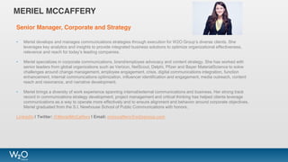 MERIEL MCCAFFERY
Senior Manager, Corporate and Strategy
• Meriel develops and manages communications strategies through execution for W2O Group’s diverse clients. She
leverages key analytics and insights to provide integrated business solutions to optimize organizational effectiveness,
relevance and reach for today’s leading companies.
• Meriel specializes in corporate communications, brand/employee advocacy and content strategy. She has worked with
senior leaders from global organizations such as Verizon, NetScout, Delphi, Pfizer and Bayer MaterialScience to solve
challenges around change management, employee engagement, crisis, digital communications integration, function
enhancement, internal communications optimization, influencer identification and engagement, media outreach, content
reach and resonance, and narrative development.
• Meriel brings a diversity of work experience spanning internal/external communications and business. Her strong track
record in communications strategy development, project management and critical thinking has helped clients leverage
communications as a way to operate more effectively and to ensure alignment and behavior around corporate objectives.
Meriel graduated from the S.I. Newhouse School of Public Communications with honors.
LinkedIn | Twitter: @MerielMcCaffery | Email: mmccaffery@w2ogroup.com
 