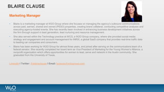 BLAIRE CLAUSE
Marketing Manager
• Blaire is a marketing manager at W2O Group where she focuses on managing the agency’s outbound communications
across paid, earned, shared and owned (PESO) properties, creating brand collateral, conducting competitive analyses and
executing agency-hosted events. She has recently been involved in enhancing business development initiatives across
the firm through support in lead generation, lead nurturing and resource management.
• She also served within the Technology practice at WCG, a W2O Group company, where she provided social media
strategy and engagement and account management for INRIX, a global SaaS company that provides real-time traffic data
to leading car companies and consumers.
• Blaire has been working for W2O Group for almost three years, and joined after serving on the communications team of a
federal senator. She recently completed her board term as Vice President of Marketing for the Young Women’s Alliance, a
nonprofit organization which offers opportunities for women to lead, serve and network in the Austin community. She
graduated from the University of Texas.
LinkedIn | Twitter: @blaireclause | Email: bclause@w2ogroup.com
 