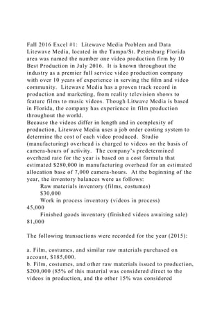 Fall 2016 Excel #1: Litewave Media Problem and Data
Litewave Media, located in the Tampa/St. Petersburg Florida
area was named the number one video production firm by 10
Best Production in July 2016. It is known throughout the
industry as a premier full service video production company
with over 10 years of experience in serving the film and video
community. Litewave Media has a proven track record in
production and marketing, from reality television shows to
feature films to music videos. Though Litwave Media is based
in Florida, the company has experience in film production
throughout the world.
Because the videos differ in length and in complexity of
production, Litewave Media uses a job order costing system to
determine the cost of each video produced. Studio
(manufacturing) overhead is charged to videos on the basis of
camera-hours of activity. The company’s predetermined
overhead rate for the year is based on a cost formula that
estimated $280,000 in manufacturing overhead for an estimated
allocation base of 7,000 camera-hours. At the beginning of the
year, the inventory balances were as follows:
Raw materials inventory (films, costumes)
$30,000
Work in process inventory (videos in process)
45,000
Finished goods inventory (finished videos awaiting sale)
81,000
The following transactions were recorded for the year (2015):
a. Film, costumes, and similar raw materials purchased on
account, $185,000.
b. Film, costumes, and other raw materials issued to production,
$200,000 (85% of this material was considered direct to the
videos in production, and the other 15% was considered
 