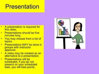 Presentation
• A presentation is required for
this class.
• Presentations should be five
minutes long.
• You may choose from a list of
topics.
• Presentations MAY be done in
groups with instructor
approval.
• A video may be created as an
alternative to a presentation.
• Presentations will be
scheduled, if you do not
present on your scheduled
date, you will lose points.
 