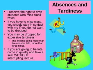Absences and
Tardiness• I reserve the right to drop
students who miss class
twice.
• If you have to miss class,
you should stay in contact
with me if you do not want
to be dropped.
• You may be dropped for
excessive tardiness.
– This means being more than
five minutes late, more than
three times.
• If you are going to be late,
come in quietly and take a
seat WITHOUT
interrupting lecture.
 