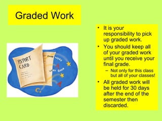 Graded Work
• It is your
responsibility to pick
up graded work.
• You should keep all
of your graded work
until you receive your
final grade.
– Not only for this class
but all of your classes!
• All graded work will
be held for 30 days
after the end of the
semester then
discarded.
 