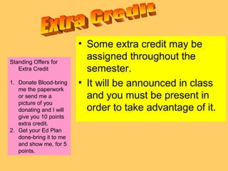 • Some extra credit may be
assigned throughout the
semester.
• It will be announced in class
and you must be present in
order to take advantage of it.
Standing Offers for
Extra Credit
1. Donate Blood-bring
me the paperwork
or send me a
picture of you
donating and I will
give you 10 points
extra credit.
2. Get your Ed Plan
done-bring it to me
and show me, for 5
points.
 