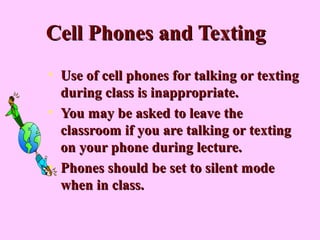 Cell Phones and TextingCell Phones and Texting
• Use of cell phones for talking or textingUse of cell phones for talking or texting
during class is inappropriate.during class is inappropriate.
• You may be asked to leave theYou may be asked to leave the
classroom if you are talking or textingclassroom if you are talking or texting
on your phone during lecture.on your phone during lecture.
• Phones should be set to silent modePhones should be set to silent mode
when in class.when in class.
 