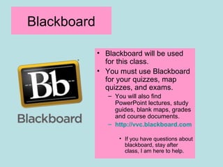 Blackboard
• Blackboard will be used
for this class.
• You must use Blackboard
for your quizzes, map
quizzes, and exams.
– You will also find
PowerPoint lectures, study
guides, blank maps, grades
and course documents.
– http://vvc.blackboard.com
• If you have questions about
blackboard, stay after
class, I am here to help.
 