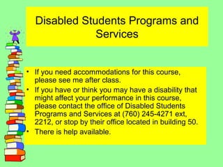 Disabled Students Programs and
Services
• If you need accommodations for this course,
please see me after class.
• If you have or think you may have a disability that
might affect your performance in this course,
please contact the office of Disabled Students
Programs and Services at (760) 245-4271 ext,
2212, or stop by their office located in building 50.
• There is help available.
 