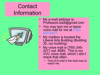 Contact
Information
• My e-mail address is:
ProfessorLisaS@gmail.com
• You may text me or leave
voice mail for me at (760)
440-8977
• My mailbox is located the
Liberal Arts Building (Building
30, our building)
• My voice mail is (760) 245-
4271 ext. 8585. This is my
VVC voice mail, which I don’t
check that often.
– Text of E-mail is the best way to
reach me.
 