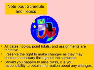 Note bout Schedule
and Topics
• All dates, topics, point totals, and assignments are
tentative.
• I reserve the right to make changes as they may
become necessary throughout the semester.
• Should you happen to miss class, it is you
responsibility to obtain information about any changes.
 
