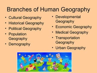 Branches of Human Geography
• Developmental
Geography
• Economic Geography
• Medical Geography
• Transportation
Geography
• Urban Geography
• Cultural Geography
• Historical Geography
• Political Geography
• Population
Geography
• Demography
 