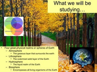 What we will be
studying…
• Four great physical realms or spheres of Earth
– Atmosphere
• The gaseous layer that surrounds the earth
– Lithosphere
• The outermost solid layer of the Earth
– Hydrosphere
• The liquid realm of the Earth
– Biosphere
• Encompasses all living organisms of the Earth
 