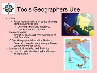 Tools Geographers Use
• Maps
– Paper representations of space showing
point, line, or area data
• Or more simply put, locations,
connections, and regions
• Remote Sensing
– Aircraft or spacecraft provide images of
earth’s surface
• GIS or Geographic Information Systems
– Powerful computer mapmaking software
connected to data bases
• Mathematical Modeling and Statistics
– Used to understand natural and human
phenomenon
 