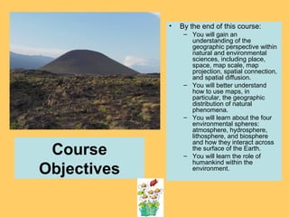 Course
Objectives
• By the end of this course:
– You will gain an
understanding of the
geographic perspective within
natural and environmental
sciences, including place,
space, map scale, map
projection, spatial connection,
and spatial diffusion.
– You will better understand
how to use maps, in
particular, the geographic
distribution of natural
phenomena.
– You will learn about the four
environmental spheres:
atmosphere, hydrosphere,
lithosphere, and biosphere
and how they interact across
the surface of the Earth.
– You will learn the role of
humankind within the
environment.
 
