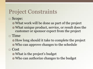  Scope:
 What work will be done as part of the project
 What unique product, service, or result does the
customer or sponsor expect from the project
 Time
 How long should it take to complete the project
 Who can approve changes to the schedule
 Cost
 What is the project’s budget
 Who can authorize changes to the budget
Project Constraints
 
