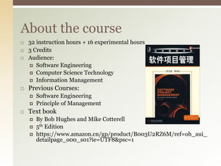 About the course
 32 instruction hours + 16 experimental hours
 3 Credits
 Audience:
 Software Engineering
 Computer Science Technology
 Information Management
 Previous Courses:
 Software Engineering
 Principle of Management
 Text book
 By Bob Hughes and Mike Cotterell
 5th Edition
 https://www.amazon.cn/gp/product/B003U2RZ6M/ref=oh_aui_
detailpage_o00_s01?ie=UTF8&psc=1
 