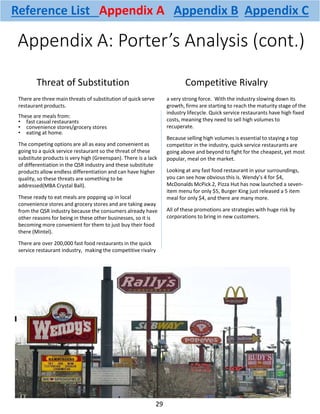 Appendix A: Porter’s Analysis (cont.)
There are three main threats of substitution of quick serve
restaurant products.
These are meals from:
• fast casual restaurants
• convenience stores/grocery stores
• eating at home.
The competing options are all as easy and convenient as
going to a quick service restaurant so the threat of these
substitute products is very high (Greenspan). There is a lack
of differentiation in the QSR industry and these substitute
products allow endless differentiation and can have higher
quality, so these threats are something to be
addressed(MBA Crystal Ball).
These ready to eat meals are popping up in local
convenience stores and grocery stores and are taking away
from the QSR industry because the consumers already have
other reasons for being in these other businesses, so it is
becoming more convenient for them to just buy their food
there (Mintel).
There are over 200,000 fast food restaurants in the quick
service restaurant industry, making the competitive rivalry
a very strong force. With the industry slowing down its
growth, firms are starting to reach the maturity stage of the
industry lifecycle. Quick service restaurants have high fixed
costs, meaning they need to sell high volumes to
recuperate.
Because selling high volumes is essential to staying a top
competitor in the industry, quick service restaurants are
going above and beyond to fight for the cheapest, yet most
popular, meal on the market.
Looking at any fast food restaurant in your surroundings,
you can see how obvious this is. Wendy’s 4 for $4,
McDonalds McPick 2, Pizza Hut has now launched a seven-
item menu for only $5, Burger King just released a 5 item
meal for only $4, and there are many more.
All of these promotions are strategies with huge risk by
corporations to bring in new customers.
Threat of Substitution Competitive Rivalry
29
Reference List Appendix A Appendix B Appendix C
 